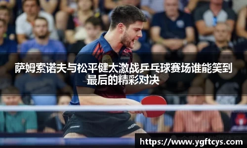 萨姆索诺夫与松平健太激战乒乓球赛场谁能笑到最后的精彩对决